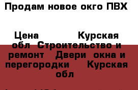 Продам новое окго ПВХ › Цена ­ 6 000 - Курская обл. Строительство и ремонт » Двери, окна и перегородки   . Курская обл.